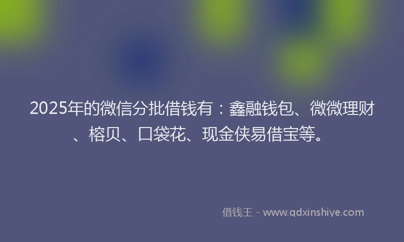 2025年的微信分批借钱有：鑫融钱包、微微理财、榕贝、口袋花、现金侠易借宝等。