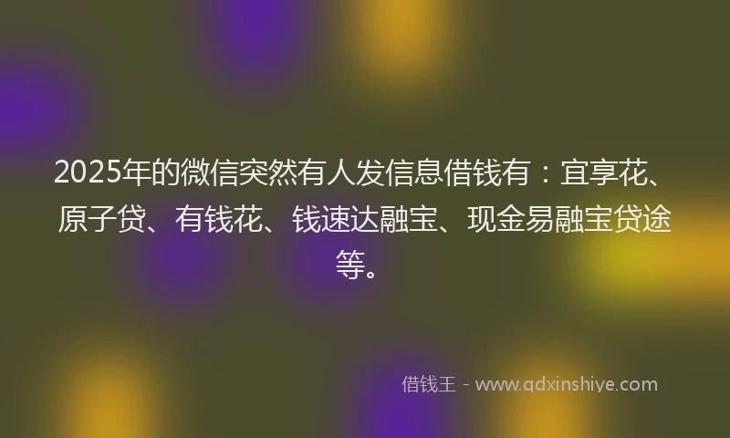 2025年的微信突然有人发信息借钱有：宜享花、原子贷、有钱花、钱速达融宝、现金易融宝贷途等。