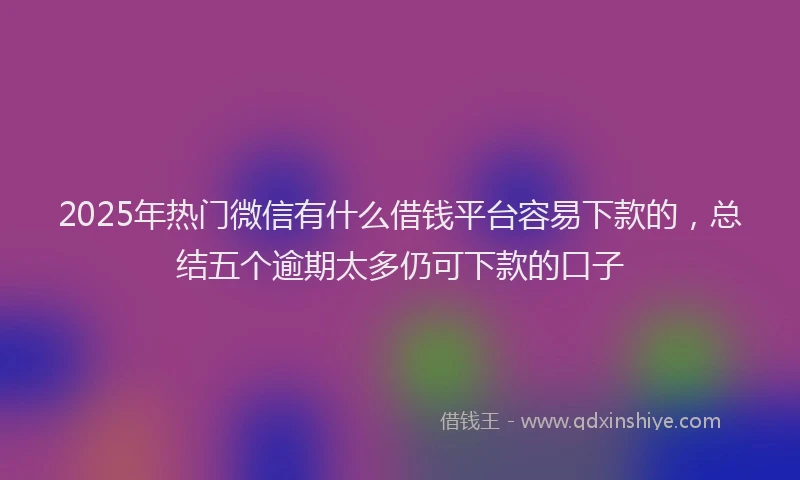 2025年热门微信有什么借钱平台容易下款的，总结五个逾期太多仍可下款的口子