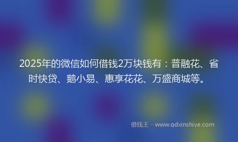 2025年的微信如何借钱2万块钱有：普融花、省时快贷、鹅小易、惠享花花、万盛商城等。