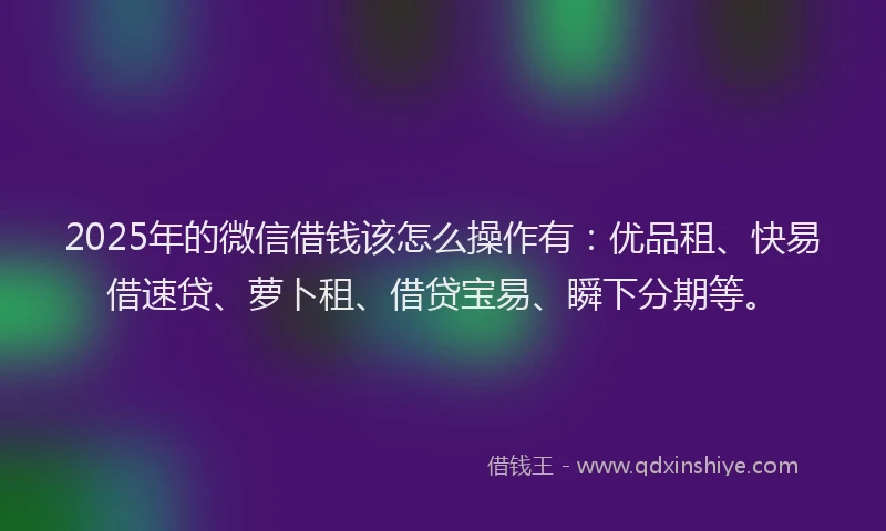 2025年的微信借钱该怎么操作有：优品租、快易借速贷、萝卜租、借贷宝易、瞬下分期等。
