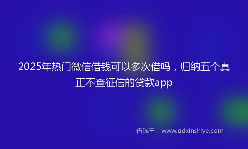 2025年热门微信借钱可以多次借吗，归纳五个真正不查征信的贷款app