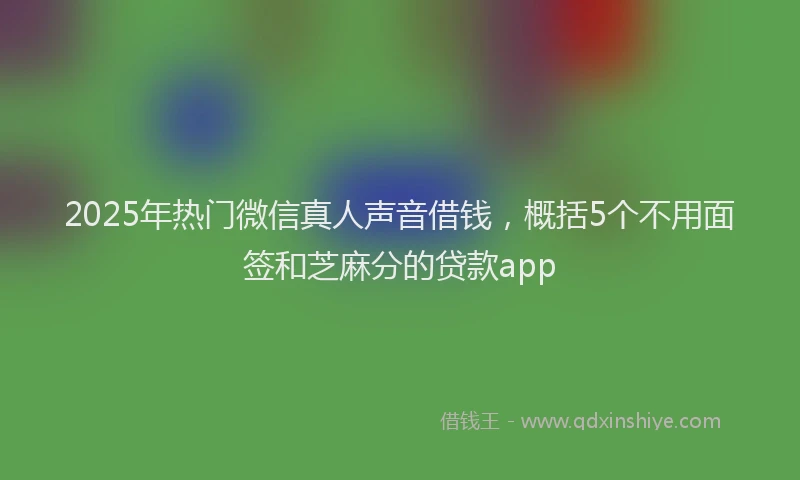 2025年热门微信真人声音借钱，概括5个不用面签和芝麻分的贷款app