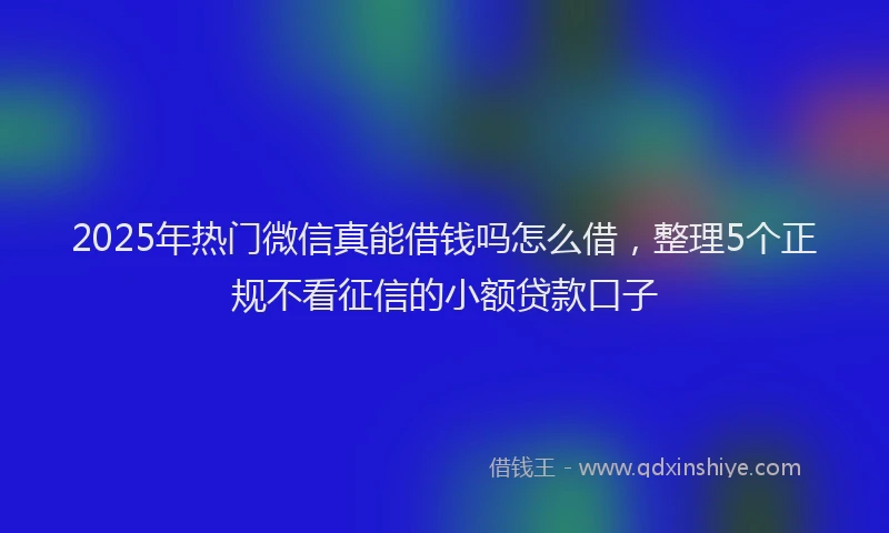 2025年热门微信真能借钱吗怎么借，整理5个正规不看征信的小额贷款口子