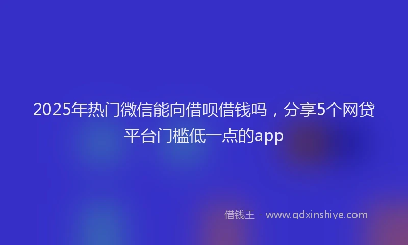 2025年热门微信能向借呗借钱吗，分享5个网贷平台门槛低一点的app