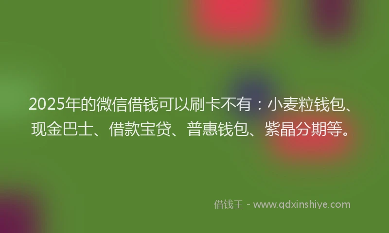 2025年的微信借钱可以刷卡不有：小麦粒钱包、现金巴士、借款宝贷、普惠钱包、紫晶分期等。