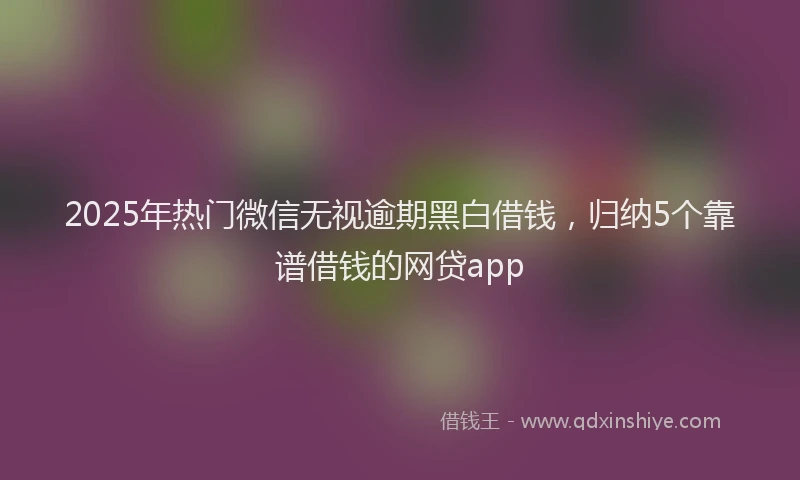 2025年热门微信无视逾期黑白借钱，归纳5个靠谱借钱的网贷app