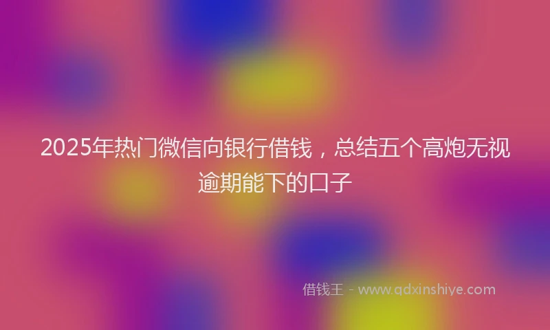 2025年热门微信向银行借钱，总结五个高炮无视逾期能下的口子