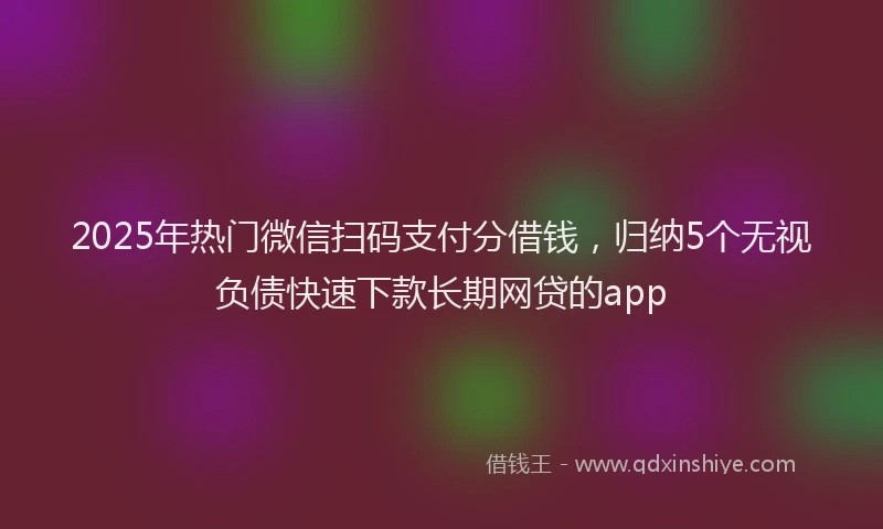 2025年热门微信扫码支付分借钱，归纳5个无视负债快速下款长期网贷的app