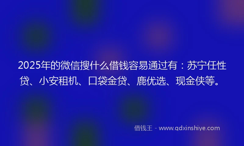 2025年的微信搜什么借钱容易通过有：苏宁任性贷、小安租机、口袋金贷、鹿优选、现金侠等。