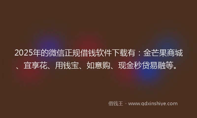 2025年的微信正规借钱软件下载有：金芒果商城、宜享花、用钱宝、如意购、现金秒贷易融等。