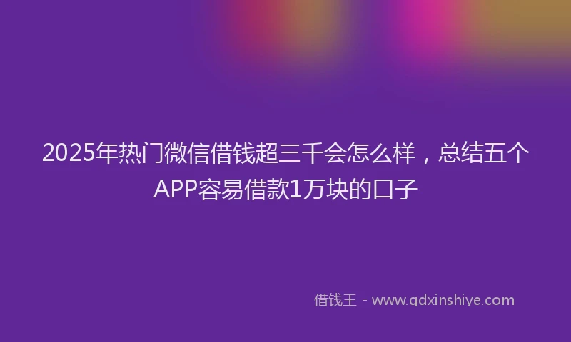 2025年热门微信借钱超三千会怎么样，总结五个APP容易借款1万块的口子