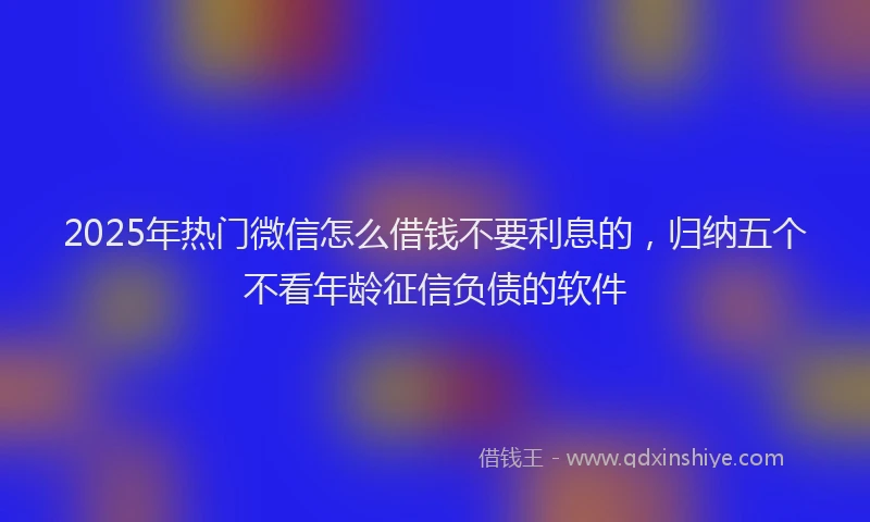 2025年热门微信怎么借钱不要利息的，归纳五个不看年龄征信负债的软件