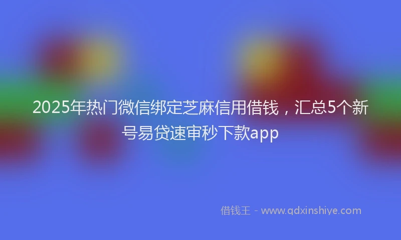 2025年热门微信绑定芝麻信用借钱，汇总5个新号易贷速审秒下款app