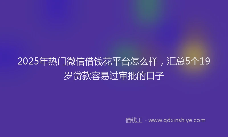 2025年热门微信借钱花平台怎么样，汇总5个19岁贷款容易过审批的口子