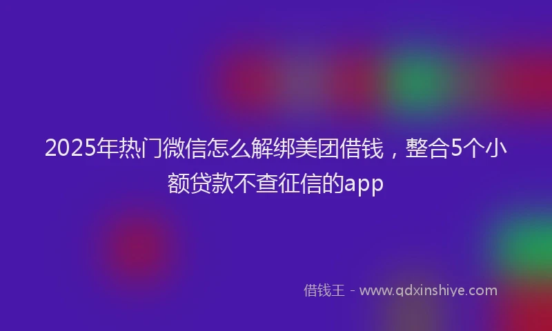 2025年热门微信怎么解绑美团借钱，整合5个小额贷款不查征信的app