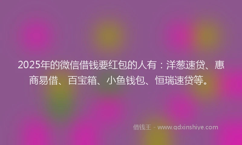 2025年的微信借钱要红包的人有：洋葱速贷、惠商易借、百宝箱、小鱼钱包、恒瑞速贷等。