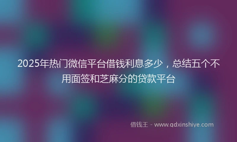 2025年热门微信平台借钱利息多少，总结五个不用面签和芝麻分的贷款平台