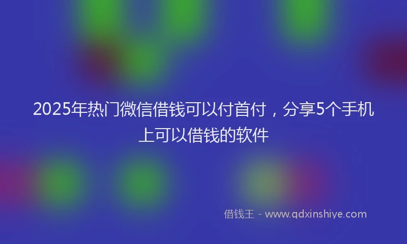 2025年热门微信借钱可以付首付，分享5个手机上可以借钱的软件