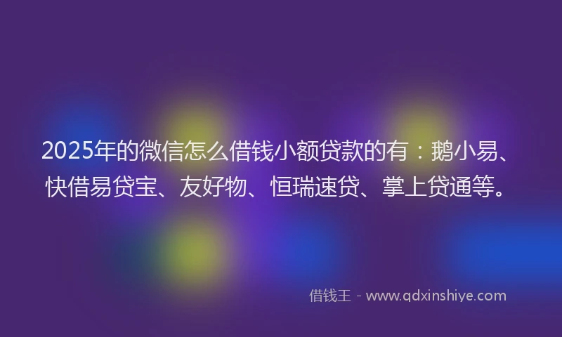 2025年的微信怎么借钱小额贷款的有：鹅小易、快借易贷宝、友好物、恒瑞速贷、掌上贷通等。