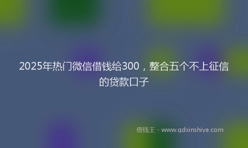 2025年热门微信借钱给300，整合五个不上征信的贷款口子