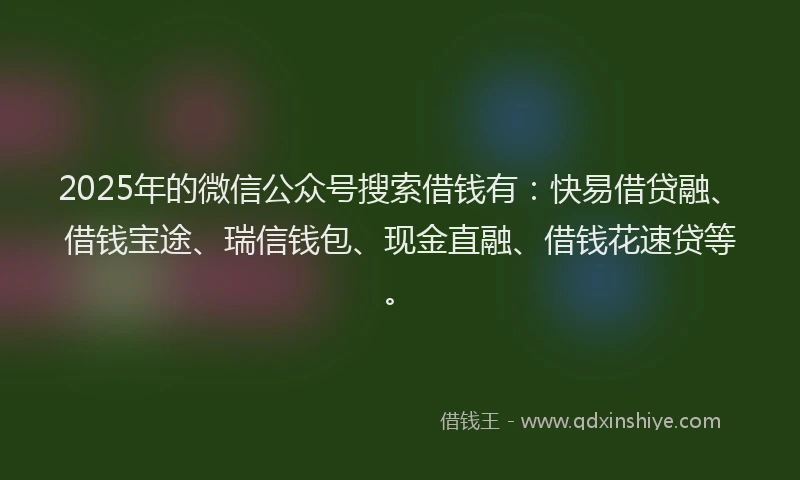 2025年的微信公众号搜索借钱有：快易借贷融、借钱宝途、瑞信钱包、现金直融、借钱花速贷等。
