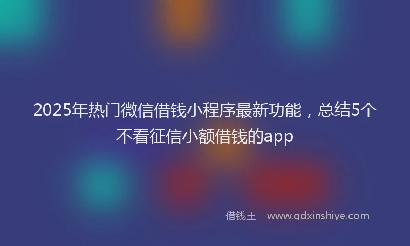 2025年热门微信借钱小程序最新功能，总结5个不看征信小额借钱的app