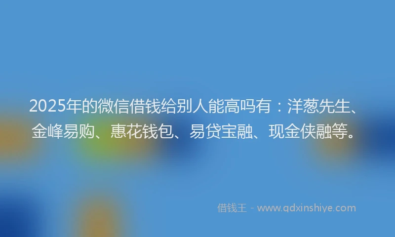 2025年的微信借钱给别人能高吗有：洋葱先生、金峰易购、惠花钱包、易贷宝融、现金侠融等。