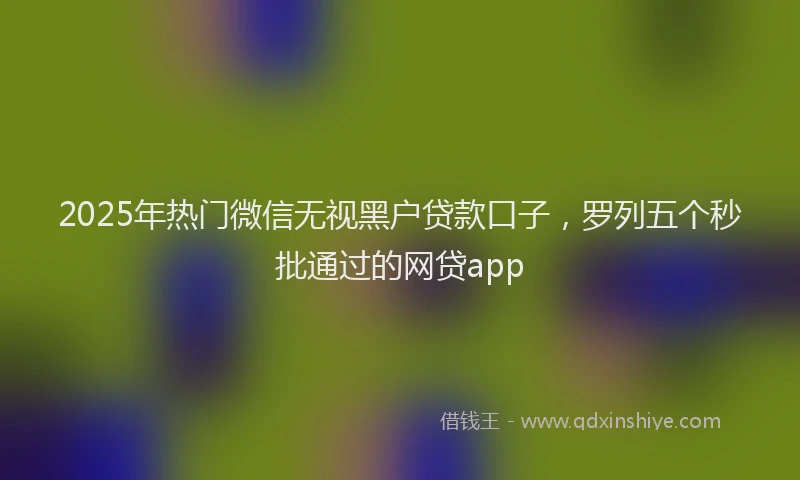 2025年热门微信无视黑户贷款口子，罗列五个秒批通过的网贷app
