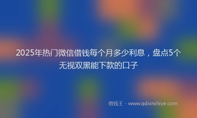2025年热门微信借钱每个月多少利息，盘点5个无视双黑能下款的口子
