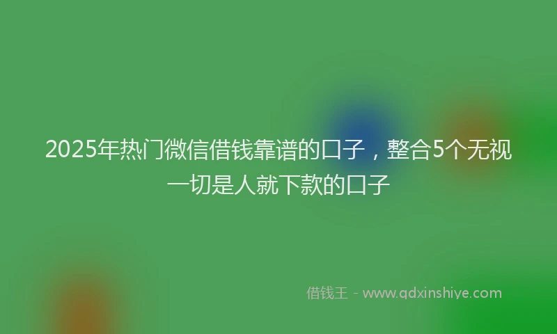 2025年热门微信借钱靠谱的口子，整合5个无视一切是人就下款的口子