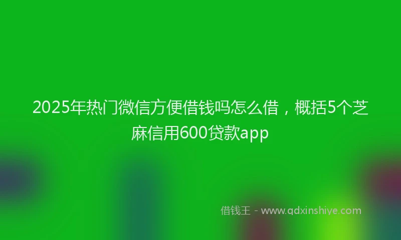 2025年热门微信方便借钱吗怎么借，概括5个芝麻信用600贷款app