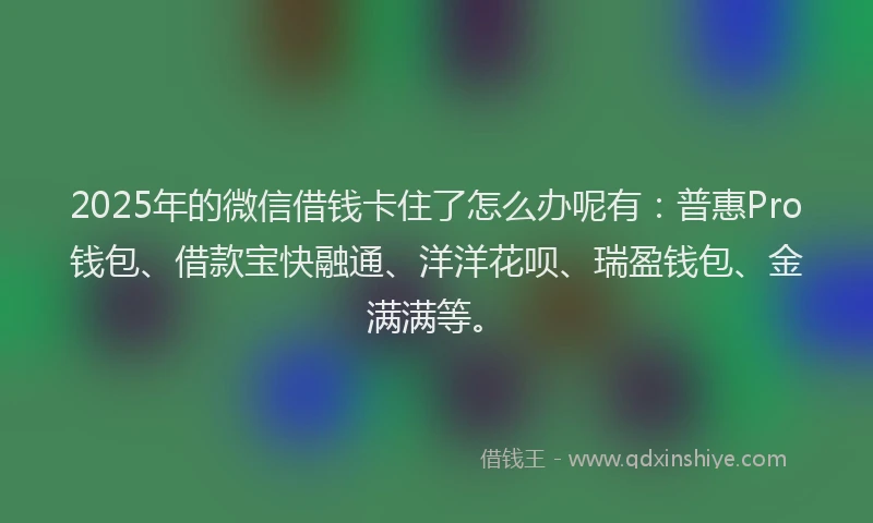 2025年的微信借钱卡住了怎么办呢有：普惠Pro钱包、借款宝快融通、洋洋花呗、瑞盈钱包、金满满等。