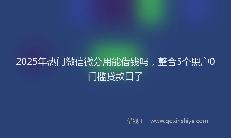 2025年热门微信微分用能借钱吗，整合5个黑户0门槛贷款口子