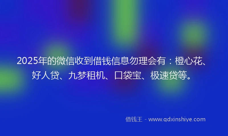 2025年的微信收到借钱信息勿理会有：橙心花、好人贷、九梦租机、口袋宝、极速贷等。