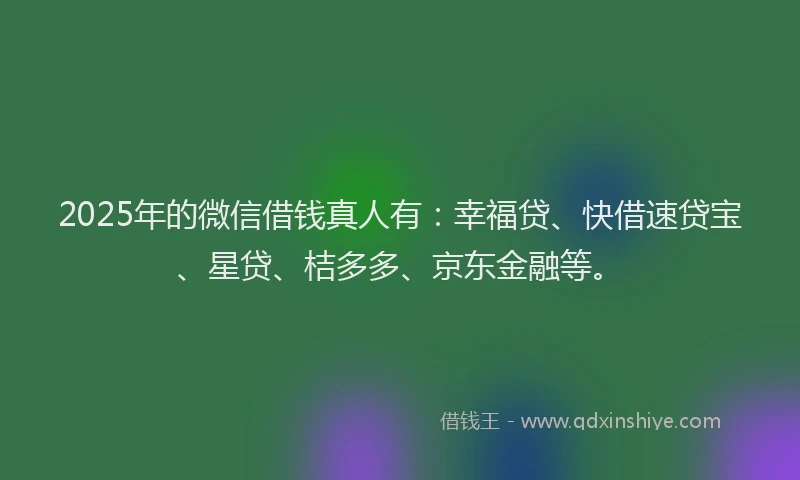 2025年的微信借钱真人有：幸福贷、快借速贷宝、星贷、桔多多、京东金融等。