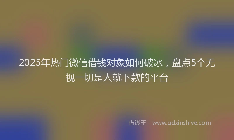 2025年热门微信借钱对象如何破冰，盘点5个无视一切是人就下款的平台