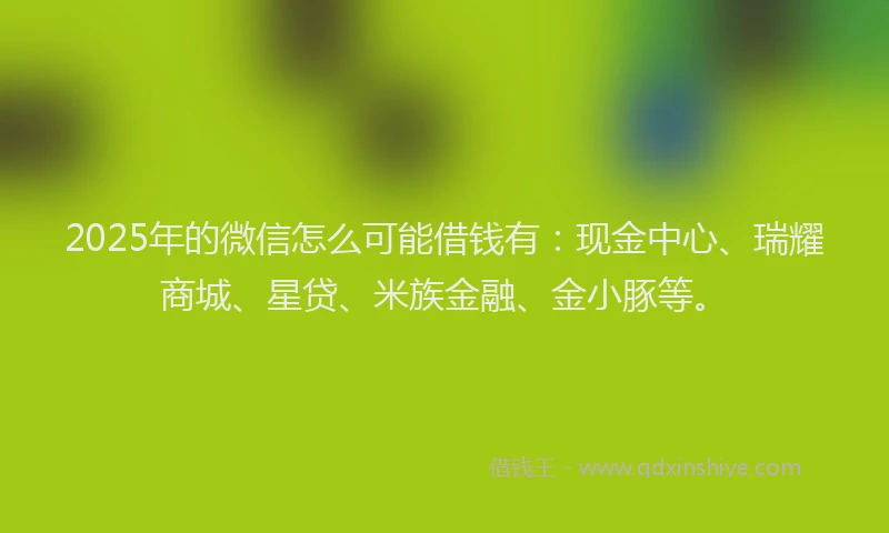 2025年的微信怎么可能借钱有：现金中心、瑞耀商城、星贷、米族金融、金小豚等。