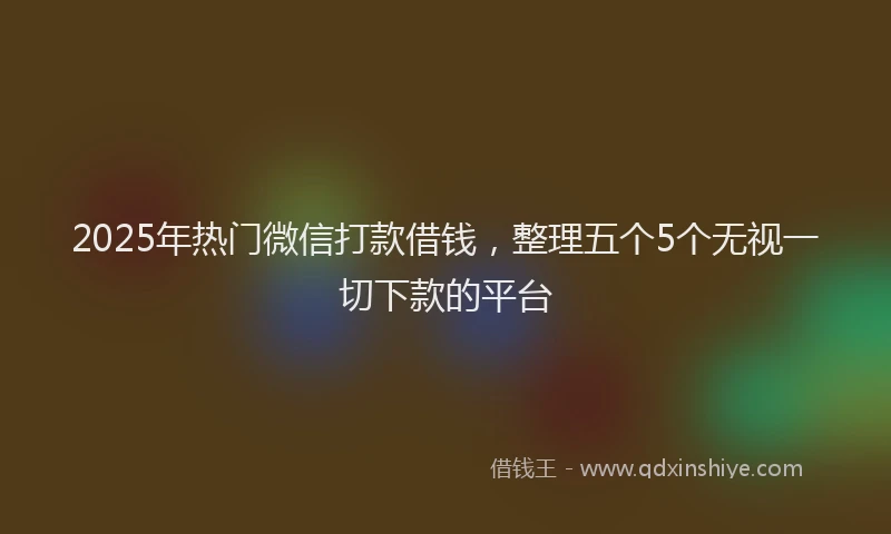 2025年热门微信打款借钱，整理五个5个无视一切下款的平台