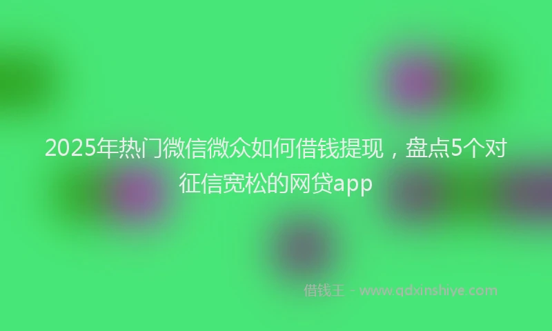 2025年热门微信微众如何借钱提现，盘点5个对征信宽松的网贷app