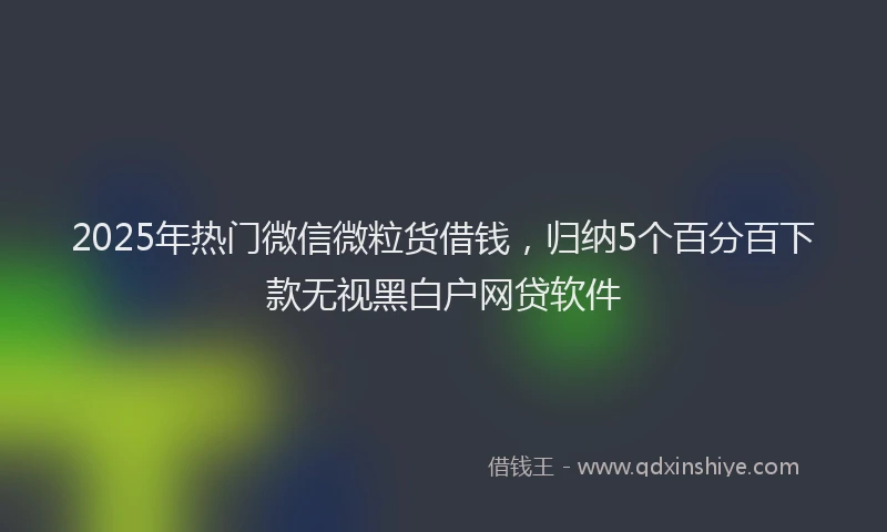 2025年热门微信微粒货借钱，归纳5个百分百下款无视黑白户网贷软件