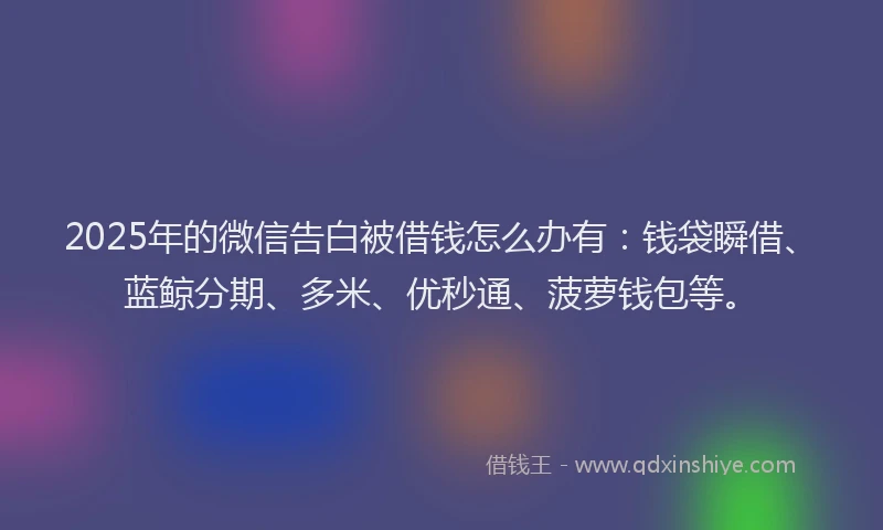 2025年的微信告白被借钱怎么办有：钱袋瞬借、蓝鲸分期、多米、优秒通、菠萝钱包等。