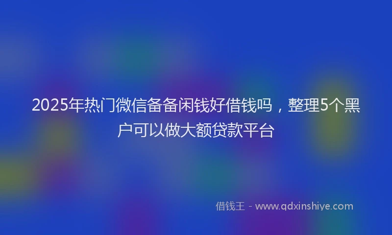 2025年热门微信备备闲钱好借钱吗，整理5个黑户可以做大额贷款平台