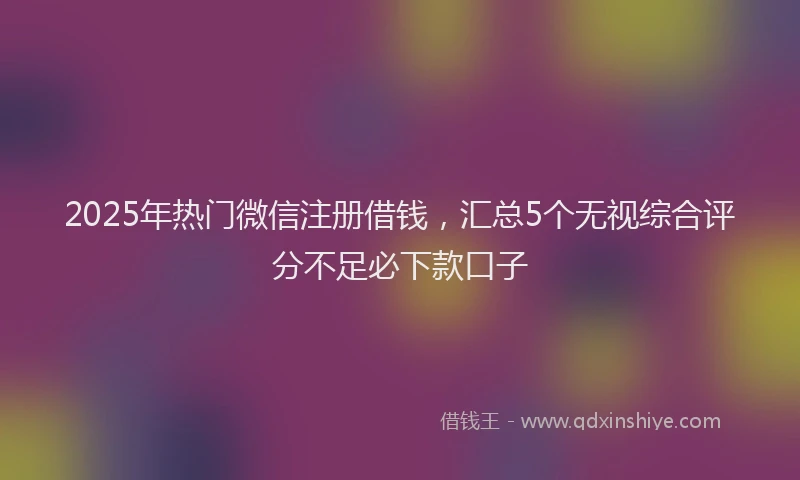 2025年热门微信注册借钱，汇总5个无视综合评分不足必下款口子