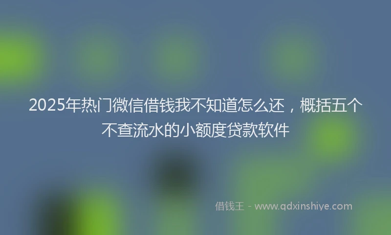 2025年热门微信借钱我不知道怎么还，概括五个不查流水的小额度贷款软件