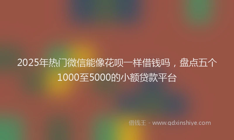 2025年热门微信能像花呗一样借钱吗，盘点五个1000至5000的小额贷款平台