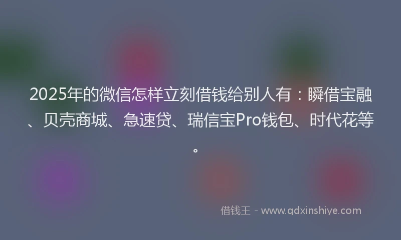 2025年的微信怎样立刻借钱给别人有：瞬借宝融、贝壳商城、急速贷、瑞信宝Pro钱包、时代花等。