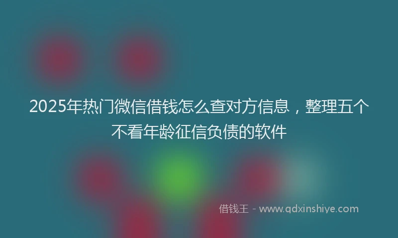 2025年热门微信借钱怎么查对方信息，整理五个不看年龄征信负债的软件