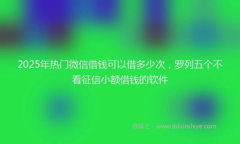 2025年热门微信借钱可以借多少次，罗列五个不看征信小额借钱的软件