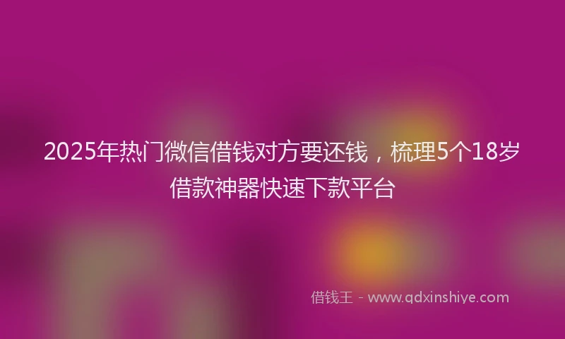 2025年热门微信借钱对方要还钱，梳理5个18岁借款神器快速下款平台